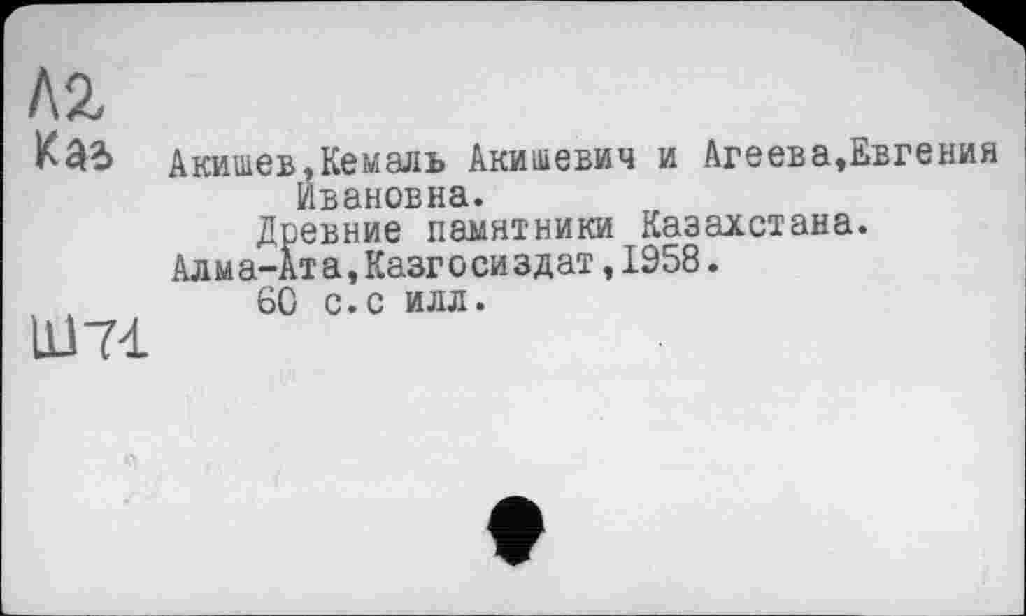 ﻿Kl
Kai Акишев,Кемаль Акишевич и Агеева,Евгения Ивановна.
Древние памятники Казахстана.
Алма-Ата, Казг о сиз дат, 1958.
60 с.с илл.
Ш7І